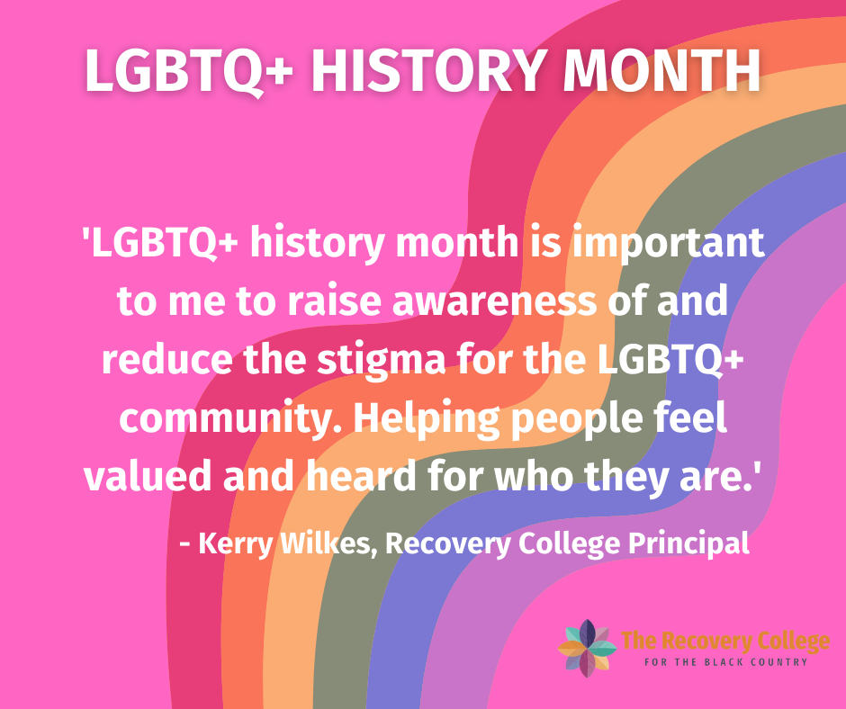 Image shows a curved rainbow in red, orange, yellow, green blue and purple on a light pink background. Bold white text at the top of the image reads LGBTQ Plus History Month. A short quote on the importance of the month from the Recovery College Principal Kerry Wilkes follows.